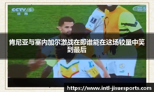 肯尼亚与塞内加尔激战在即谁能在这场较量中笑到最后